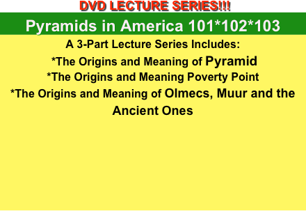  DVD LECTURE SERIES!!! 
Pyramids in America 101*102*103
A 3-Part Lecture Series Includes: 
 *The Origins and Meaning of Pyramid
*The Origins and Meaning Poverty Point 
*The Origins and Meaning of Olmecs, Muur and the Ancient Ones







