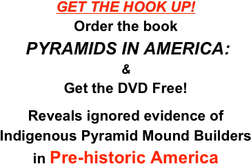 GET THE HOOK UP!
Order the book
 PYRAMIDS IN AMERICA:
&
Get the DVD Free!

Reveals ignored evidence of 
Indigenous Pyramid Mound Builders
in Pre-historic America